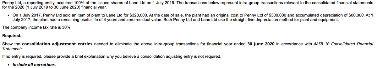 Penny Ltd, a reporting entity, acquired 100% of the issued shares of Lane Ltd on 1 July 2016. The transactions below represent intra-group transactions relevant to the consolidated financial statements
for the 2020 (1 July 2019 to 30 June 2020) financial year.
On 1 July 2017, Penny Ltd sold an item of plant to Lane Ltd for $320,000. At the date of sale, the plant had an original cost to Penny Ltd of $300,000 and accumulated depreciation of $60,000. At 1
July 2017, the plant had a remaining useful life of 4 years and zero residual value. Both Penny Ltd and Lane Ltd use the straight-line depreciation method for plant and equipment.
The company income tax rate is 30%.
Required:
Show the consolidation adjustment entries needed to eliminate the above intra-group transactions for financial year ended 30 June 2020 in accordance with AASB 10 Consolidated Financial
Statements.
If no entry is required, please provide a brief explanation why you believe a consolidation adjusting entry is not required.
• Include all narrations.
