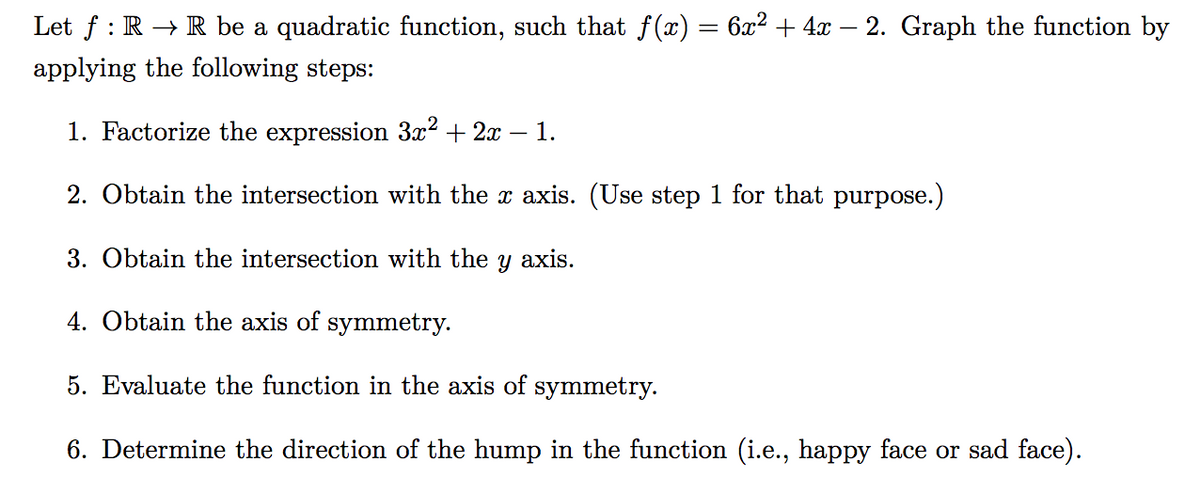 Let ƒ : R → R be a quadratic function, such that ƒ(x) = 6x² + 4x – 2. Graph the function by
applying the following steps:
1. Factorize the expression 3x² + 2x − – 1.
2. Obtain the intersection with the x axis. (Use step 1 for that purpose.)
3. Obtain the intersection with the
y axis.
4. Obtain the axis of symmetry.
5. Evaluate the function in the axis of symmetry.
6. Determine the direction of the hump in the function (i.e., happy face or sad face).