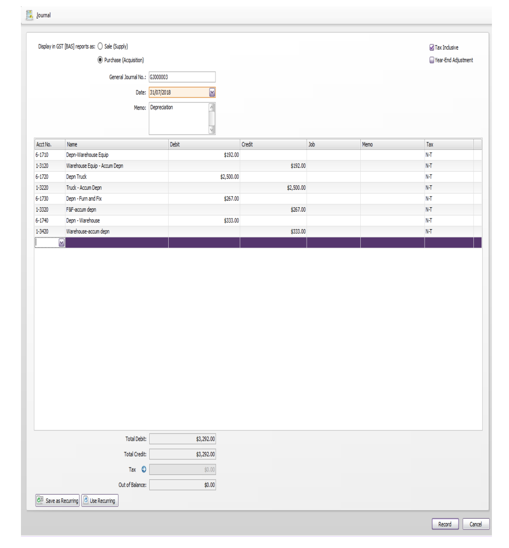 Journal
Display in GST (BAS) reports as: O Sale (Supply)
O Tax Incusive
O Purchase (Acquisition)
OYear-End Adjustment
General Journal No.: GJ000003
Date: 31/07/2018
Memo: Depreciation
Acct No.
Name
Debit
Credit
Job
Memo
Tax
6-1710
Depn-Warehouse Equip
$192.00
N-T
1-3120
Warehouse Equip - Accum Depn
$192.00
N-T
6-1720
Depn Truck
$2,500.00
N-T
1-3220
Truck - Accum Depn
$2,500.00
N-T
6-1730
Depn - Fum and Fox
$267.00
N-T
1-3320
F&F-accum depn
$267.00
N-T
6-1740
Depn - Warehouse
$333.00
N-T
1-3420
Warehouse-accum depn
$333.00
N-T
Total Debit:
$3,292.00
Total Credit:
$3,292.00
Тах
$0.00
Out of Balance:
$0.00
C Save as Recurring Use Recurring
Record
Cancel
