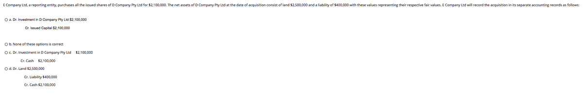 E Company Ltd, a reporting entity, purchases all the issued shares of D Company Pty Ltd for $2,100,000. The net assets of D Company Pty Ltd at the date of acquisition consist of land $2,500,000 and a liability of $400,000 with these values representing their respective fair values. E Company Ltd will record the acquisition in its separate accounting records as follows:
O a. Dr. Investment in D Company Pty Ltd $2,100,000
Cr. Issued Capital $2,100,000
O b. None of these options is correct
O. Dr. Investment in D Company Pty Ltd $2,100,000
Cr. Cash $2,100,000
O d. Dr. Land $2,500.000
Cr. Liability $400,000
Cr. Cash $2,100,000
