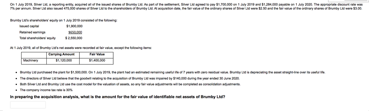 On 1 July 2019, Silver Ltd, a reporting entity, acquired all of the issued shares of Brumby Ltd. As part of the settlement, Silver Ltd agreed to pay $1,700,000 on 1 July 2019 and $1,284,000 payable on 1 July 2020. The appropriate discount rate was
7% per annum. Silver Ltd also issued 475,000 shares of Silver Ltd to the shareholders of Brumby Ltd. At acquisition date, the fair value of the ordinary shares of Silver Ltd were $2.50 and the fair value of the ordinary shares of Brumby Ltd were $3.00.
Brumby Ltd's shareholders' equity on 1 July 2019 consisted of the following:
Issued capital
$1,900,000
Retained earnings
$650,000
Total shareholders' equity
$ 2,550,000
At 1 July 2019, all of Brumby Ltd's net assets were recorded at fair value, except the following items:
Carrying Amount
Fair Value
Machinery
$1,120,000
$1,400,000
Brumby Ltd purchased the plant for $1,500,000. On 1 July 2019, the plant had an estimated remaining useful life of 7 years with zero residual value. Brumby Ltd is depreciating the asset straight-line over its useful life.
The directors of Silver Ltd believe that the goodwill relating to the acquisition of Brumby Ltd was impaired by $140,000 during the year ended 30 June 2020.
Both Silver Ltd and Brumby Ltd use the cost model for the valuation of assets, so any fair value adjustments will be completed as consolidation adjustments.
The company income tax rate is 30%
In preparing the acquisition analysis, what is the amount for the fair value of identifiable net assets of Brumby Ltd?
