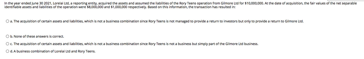 In the year ended June 30 2021, Lorelai Ltd, a reporting entity, acquired the assets and assumed the liabilities of the Rory Teens operation from Gilmore Ltd for $10,000,000. At the date of acquisition, the fair values of the net separable
identifiable assets and liabilities of the operation were $8,000,000 and $1,000,000 respectively. Based on this information, the transaction has resulted in:
O a. The acquisition of certain assets and liabilities, which is not a business combination since Rory Teens is not managed to provide a return to investors but only to provide a return to Gilmore Ltd.
O b. None of these answers is correct.
O c. The acquisition of certain assets and liabilities, which is not a business combination since Rory Teens is not a business but simply part of the Gilmore Ltd business.
O d. A business combination of Lorelai Ltd and Rory Teens.
