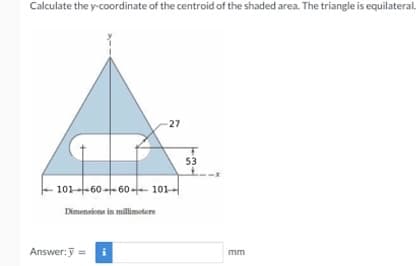 Calculate the y-coordinate of the centroid of the shaded area. The triangle is equilateral.
27
53
101--60 -- 60 --- 101–|
Dimensions in millimeters
Answer:y =
mm
