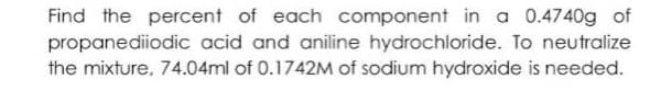Find the percent of each component in a 0.4740g of
propanediiodic acid and aniline hydrochloride. To neutralize
the mixture, 74.04ml of 0.1742M of sodium hydroxide is needed.
