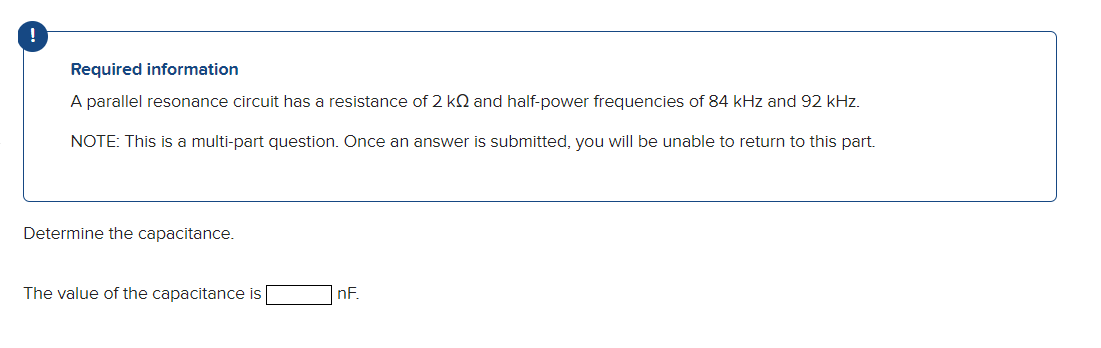 !
Required information
A parallel resonance circuit has a resistance of 2 KQ and half-power frequencies of 84 kHz and 92 kHz.
NOTE: This is a multi-part question. Once an answer is submitted, you will be unable to return to this part.
Determine the capacitance.
The value of the capacitance is
nF.