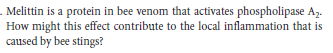 . Melittin is a protein in bee venom that activates phospholipase Az.
How might this effect contribute to the local inflammation that is
caused by bee stings?
