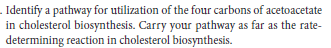 . Identify a pathway for utilization of the four carbons of acetoacetate
in cholesterol biosynthesis. Carry your pathway as far as the rate-
determining reaction in cholesterol biosynthesis.
