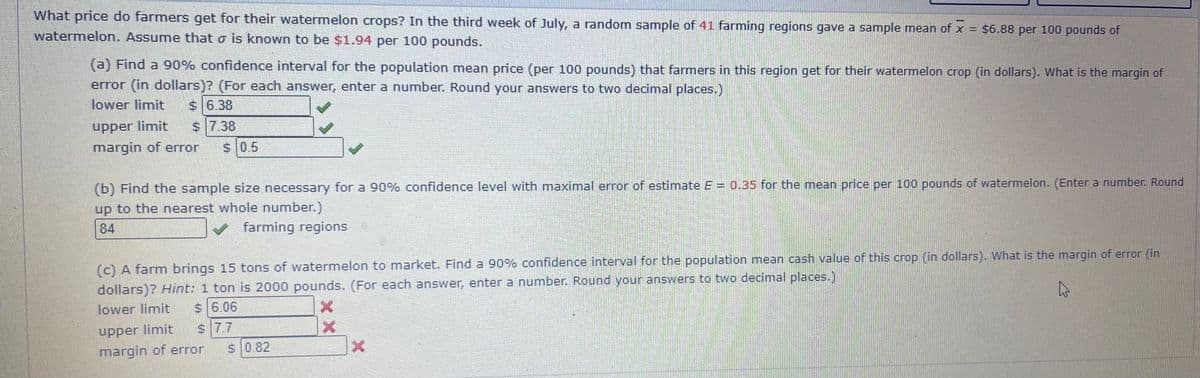 What price do farmers get for their watermelon crops? In the third week of July, a random sample of 41 farming regions gave a sample mean of x = $6.88 per 100 pounds of
watermelon. Assume that o is known to be $1.94 per 100 pounds.
(a) Find a 90% confidence interval for the population mean price (per 100 pounds) that farmers in this region get for their watermelon crop (in dollars). What is the margin of
error (in dollars)? (For each answer, enter a number. Round your answers to two decimal places.)
lower limit
$ 6.38
$ 7.38
pprn
margin of error
upper limit
S 0.5
(b) Find the sample size necessary for a 90% confidence level with maximal error of estimate E = 0.35 for the mean price per 100 pounds of watermelon. (Enter a number. Round
up to the nearest whole number.)
84
farming regions
(c) A farm brings 15 tons of watermelon to market. Find a 90% confidence interval for the population mean cash value of this crop (in dollars). What is the margin of error (in
dollars)? Hint: 1 ton is 2000 pounds. (For each answer, enter a number. Round your answers to two decimal places.)
lower limit
$ 6.06
upper limit
s 7.7
margin of error
S 0.82
