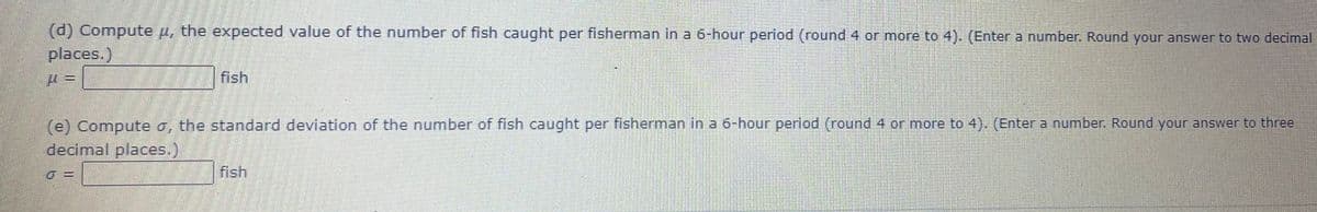 (d)
places.)
Compute u, the expected value of the number of fish caught per fisherman in a 6-hour period (round 4 or more to 4). (Enter a number. Round your answer to two decimal
fish
(e) Compute a, the standard deviation of the number of fish caught per fisherman in a 6-hour period (round 4 or more to 4). (Enter a number. Round your answer to three
decimal places.,
fish
