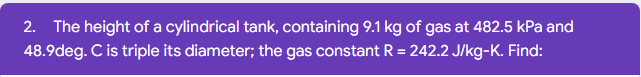 2. The height of a cylindrical tank, containing 9.1 kg of gas at 482.5 kPa and
48.9deg. Cis triple its diameter; the gas constant R = 242.2 J/kg-K. Find:
