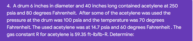 4. A drum 6 inches in diameter and 40 inches long contained acetylene at 250
psia and 80 degrees Fahrenheit. After some of the acetylene was used the
pressure at the drum was 100 psia and the temperature was 70 degrees
Fahrenheit. The used acetylene was at 14.7 psia and 60 degrees Fahrenheit . The
gas constant R for acetylene is 59.35 ft-lb/lb-R. Determine:
