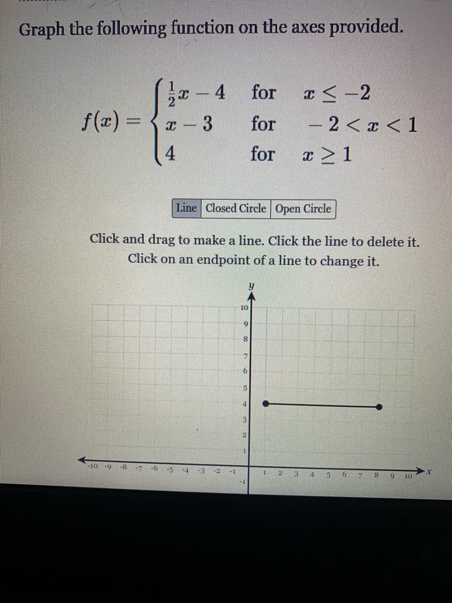 Graph the following function on the axes provided.
x-4
for
I< -2
f(x) =
for
-2 < x < 1
4
for
x >1
Line Closed Circle Open Circle
Click and drag to make a line. Click the line to delete it.
Click on an endpoint of a line to change it.
y
10
3
-10 -9
-8
-6
-5
-4
-3
-2
-1
2 3 4 5
10
