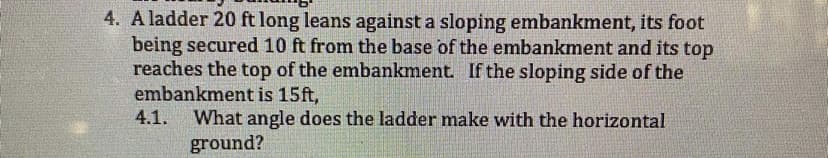 4. A ladder 20 ft long leans against a sloping embankment, its foot
being secured 10 ft from the base of the embankment and its top
reaches the top of the embankment. If the sloping side of the
embankment is 15ft,
4.1.
What angle does the ladder make with the horizontal
ground?
