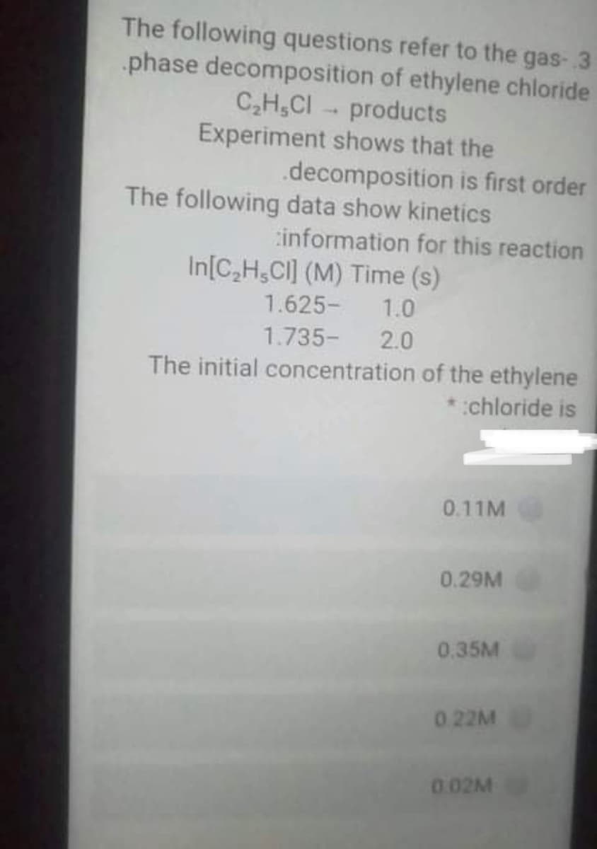 The following questions refer to the gas- 3
phase decomposition of ethylene chloride
C,H,CI - products
Experiment shows that the
.decomposition is first order
The following data show kinetics
information for this reaction
In[C,H,CI] (M) Time (s)
1.625-
1.0
1.735-
2.0
The initial concentration of the ethylene
chloride is
0.11M
0.29M
0.35M
0.22M
0.02M
