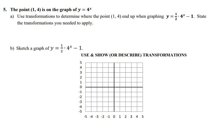 The point (1, 4) is on the graph of y = 4*
a) Use transformations to determine where the point (1, 4) end up when graphing y = 4* – 1. State
the transformations you needed to apply.
b) Sketch a graph of y = 4* – :
:- 1.
USE & SHOW (OR DESCRIBE) TRANSFORMATIONS
4
2
-1
-2
-3
-4
-5
-5 -4 -3 -2 -1 0 1 2 3 4 5
