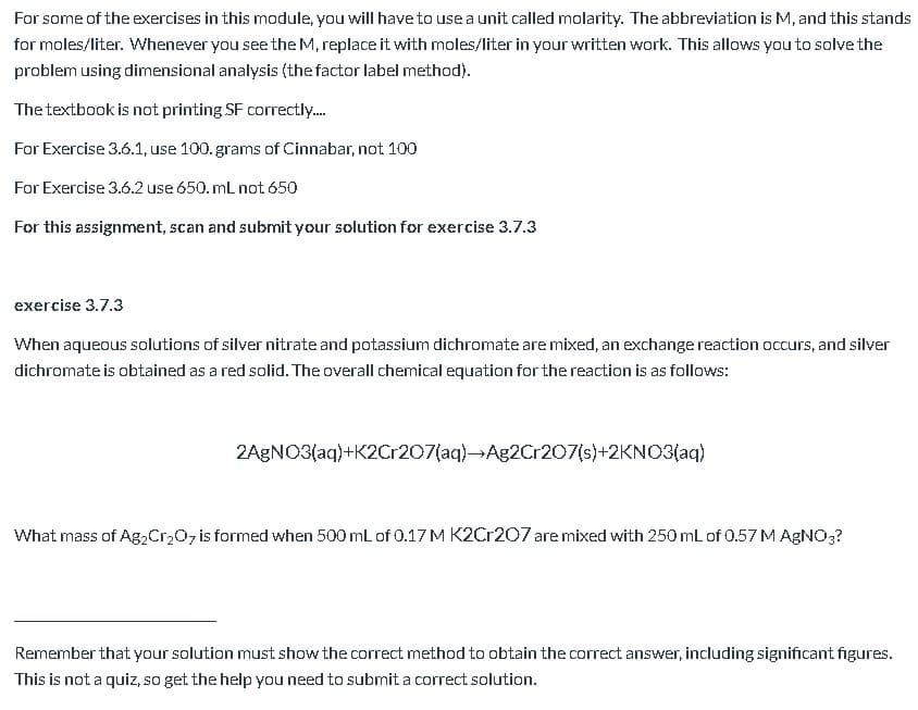 When aqueous solutions of silver nitrate and potassium dichromate are mixed, an exchange reaction occurs, and silver
dichromate is obtained as a red solid. The overall chemical equation for the reaction is as follows:
2AGNO3(aq)+K2C:207(aq)-Ag2Cr207(s)+2KNO3(aq)
What mass of Ag2Cr207 is formed when 500 mL of 0.17 M K2Cr207 are mixed with 250 mL of 0.57 M AGNO3?
