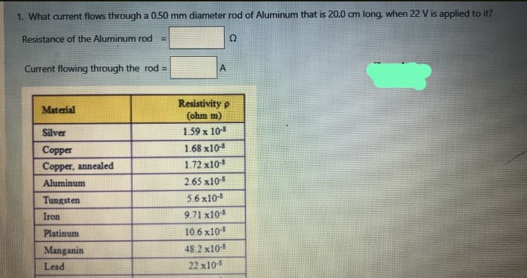 1. What current flows through a 0.50 mm diameter rod of Aluminum that is 20.0 cm long, when 22 V is applied to it?
Resistance of the Aluminum rod
Ω
Current flowing through the rod =
A
Resistivity p
(ohm m)
1.59 x 10-8
Material
Silver
Copper
1.68 x10-8
Copper, annealed
1.72 x10
Aluminum
2.65 x10
Tungsten
5.6 x10-8
Iron
9.71 x10
Platinum
10.6 x10
Manganin
48.2 x10
Lead
22 x105
