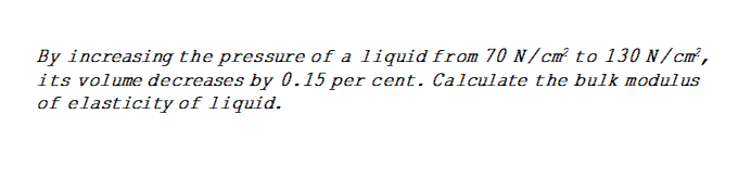 By increasing the pressure of a liquid from 70 N/cm² to 130 N/cm²,
its volume decreases by 0.15 per cent. Calculate the bulk modulus
of elasticity of liquid.
