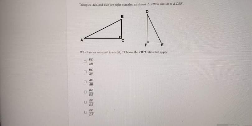 Triangles ABC and DEF ate right triangles, as shown. A ABCs similar to A DEF
B
A
Whach ratios are equal to cos(B)? Choose the TWO ratios that apply
BC
AB
BC
AC
AC
All
DF
DE
EF
DE
EF
DF
O O O
