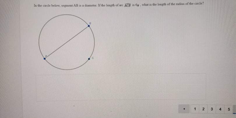 **Mathematics Circle Problem**

**Problem Statement:**
In the circle below, segment AB is a diameter. If the length of arc ACB is \(6\pi\), what is the length of the radius of the circle?

**Diagram Description:**
- A circle is depicted with a diameter labeled as segment AB.
- There are points A, B, and C marked on the circumference.
- Point A and Point B form the ends of the diameter.
- Point C is on the circumference, forming an arc labeled ACB with a length of \(6\pi\).

**Steps to Solve the Problem:**
1. **Identify Relationships:** The length of arc ACB is given as \(6\pi\).
2. **Use Arc Length Formula:** The arc length of a circle is given by \(L = r\theta\), where \(L\) is the arc length, \(r\) is the radius, and \(\theta\) is the central angle in radians.
3. **Recognize Diameter and Central Angle:** Since segment AB is a diameter, the angle subtended by it at the center is \(180^\circ\) or \(\pi\) radians. Thus, arc ACB forms a semicircle.
4. **Calculate Radius:** 
    \[ 6\pi = r \cdot \pi \]
    \[ r = \frac{6\pi}{\pi} \]
    \[ r = 6 \]
  
  So, the length of the radius of the circle is \(6\).

**Note:** The given options in the problem (numbered as 1, 2, 3, 4, 5) are not explicitly listed, but it can be inferred that the correct answer to the radius is 6.

This concludes the problem and its solution explanation for students and educators.