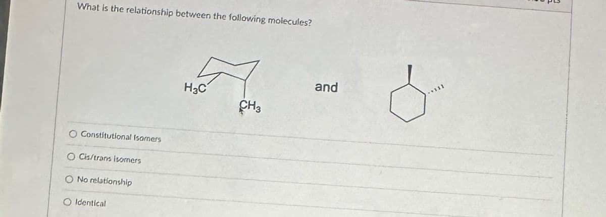 What is the relationship between the following molecules?
O Constitutional Isomers
O Cis/trans isomers
No relationship
Identical
H3C
and
CH3