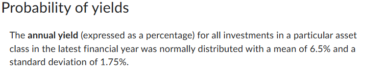 Probability of yields
The annual yield (expressed as a percentage) for all investments in a particular asset
class in the latest financial year was normally distributed with a mean of 6.5% and a
standard deviation of 1.75%.