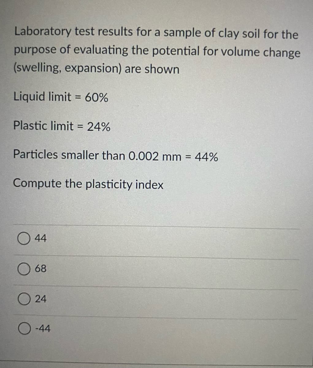 Laboratory test results for a sample of clay soil for the
purpose of evaluating the potential for volume change
(swelling, expansion) are shown
Liquid limit = 60%
%3D
Plastic limit = 24%
%3D
Particles smaller than 0.002 mm = 44%
%3D
Compute the plasticity index
O 44
68
O 24
O -44
