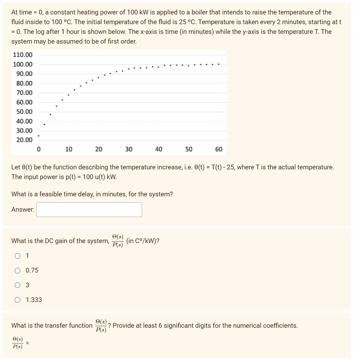 At time = 0, a constant heating power of 100 kW is applied to a boiler that intends to raise the temperature of the
fluid inside to 100 °C. The initial temperature of the fluid is 25 °C. Temperature is taken every 2 minutes, starting at t
= 0. The log after 1 hour is shown below. The x-axis is time (in minutes) while the y-axis is the temperature T. The
system may be assumed to be of first order.
110.00
100.00
90.00
80.00
70.00
60.00
50.00
40.00
30.00
20.00
Answer:
0
0.75
3
10
What is the DC gain of the system,
O 1
1.333
20
Let 8(t) be the function describing the temperature increase, i.e. 8(t) = T(t) - 25, where T is the actual temperature.
The input power is p(t) = 100 u(t) kW.
What is a feasible time delay, in minutes, for the system?
What is the transfer function
e(s) =
P(s)
30
e(s)
P(s)
40
50
(in C°/kW)?
60
e(s)
-? Provide at least 6 significant digits for the numerical coefficients.
P(s)