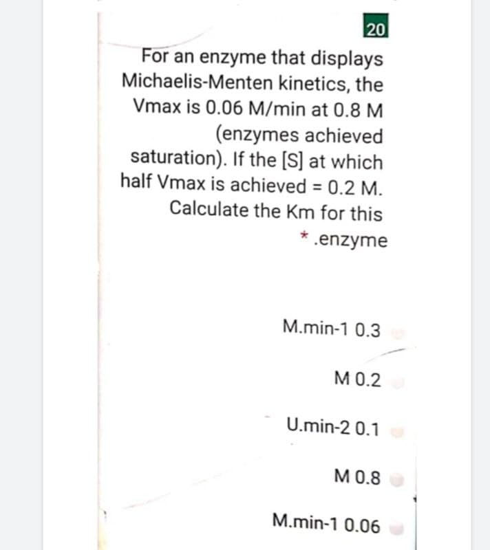 20
For an enzyme that displays
Michaelis-Menten kinetics, the
Vmax is 0.06 M/min at 0.8 M
(enzymes achieved
saturation). If the [S] at which
half Vmax is achieved = 0.2 M.
Calculate the Km for this
* .enzyme
M.min-1 0.3
М0.2
U.min-2 0.1
М .8
M.min-1 0.06
