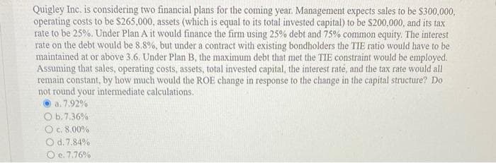 Quigley Inc. is considering two financial plans for the coming year. Management expects sales to be $300,000,
operating costs to be $265,000, assets (which is equal to its total invested capital) to be $200,000, and its tax
rate to be 25%. Under Plan A it would finance the firm using 25% debt and 75% common equity. The interest
rate on the debt would be 8.8%, but under a contract with existing bondholders the TIE ratio would have to be
maintained at or above 3.6. Under Plan B, the maximum debt that met the TIE constraint would be employed.
Assuming that sales, operating costs, assets, total invested capital, the interest rate, and the tax rate would all
remain constant, by how much would the ROE change in response to the change in the capital structure? Do
not round your intermediate calculations.
a. 7.92%
O b. 7.36 %1
O c. 8.00%
O d. 7.84%
O e. 7.76%