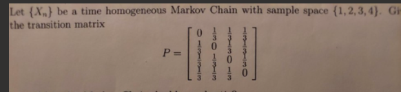 Let (X,} be a time homogeneous Markov Chain with sample space {1,2,3, 4}. Gi
the transition matrix
P =
1-131130
11311300113
11301 3
