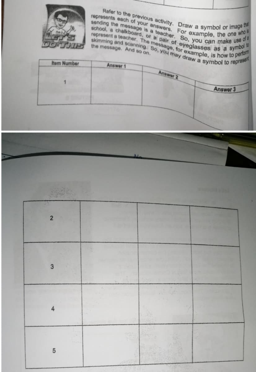 represents each of your answers. For example, the one who is
Refer to the previous activity. Draw a symbol or image that
sending the message is a teacher. So, you can make use of a
represent a teacher. The message, for example, is how to perform
skimming and scanning. So, you may draw a symbol to represent
school, a chalkboard, or a pair of eyeglasses as a symbol to
DOTH5 the message. And so on.
Answer 1
Item Number
Answer 2
Answer 3
3
5.
