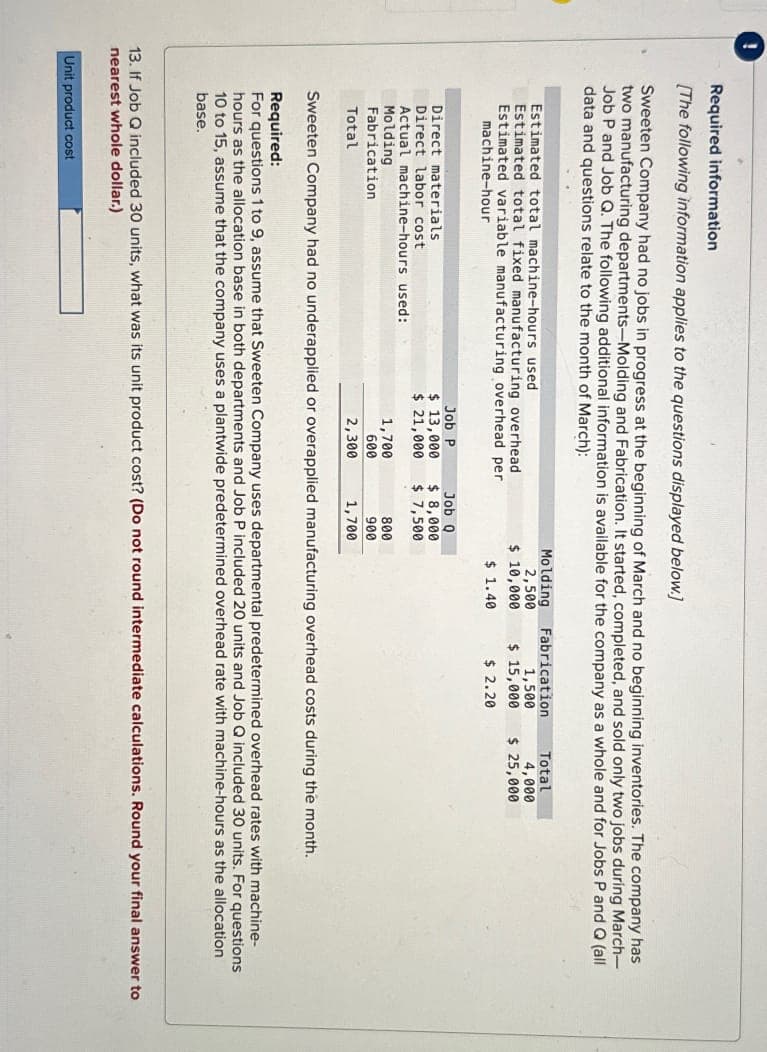 !
Required information
[The following information applies to the questions displayed below.]
Sweeten Company had no jobs in progress at the beginning of March and no beginning inventories. The company has
two manufacturing departments-Molding and Fabrication. It started, completed, and sold only two jobs during March-
Job P and Job Q. The following additional information is available for the company as a whole and for Jobs P and Q (all
data and questions relate to the month of March):
Estimated total machine-hours used
Estimated total fixed manufacturing overhead
Estimated variable manufacturing overhead per
machine-hour
Direct materials
Direct labor cost
Actual machine-hours used:
Molding
Fabrication
Total
Job P
$ 13,000
$ 21,000
1,700
600
2,300
Unit product cost
Job Q
$ 8,000
$ 7,500
800
900
1,700
Molding
2,500
$ 10,000
$ 1.40
Fabrication
1,500
$ 15,000
$ 2.20
Total
4,000
$ 25,000
Sweeten Company had no underapplied or overapplied manufacturing overhead costs during the month.
Required:
For questions 1 to 9, assume that Sweeten Company uses departmental predetermined overhead rates with machine-
hours as the allocation base in both departments and Job P included 20 units and Job Q included 30 units. For questions
10 to 15, assume that the company uses a plantwide predetermined overhead rate with machine-hours as the allocation
base.
13. If Job Q included 30 units, what was its unit product cost? (Do not round intermediate calculations. Round your final answer to
nearest whole dollar.)