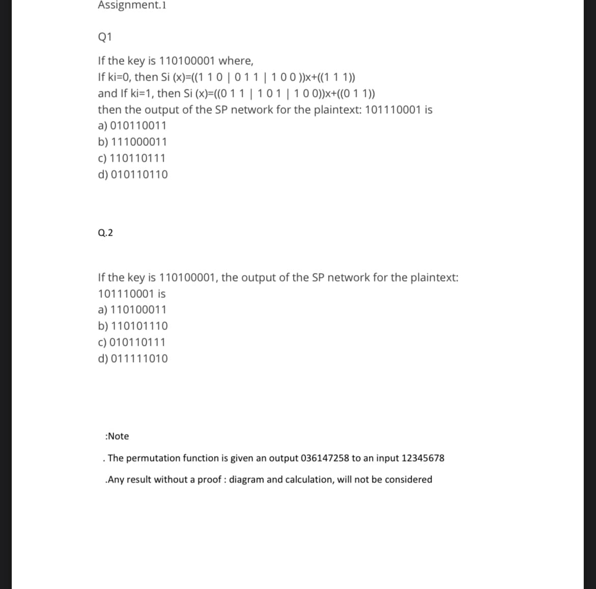 Assignment.1
Q1
If the key is 110100001 where,
If ki=0, then Si (x)=((1 1 0 | 0 1 1 | 100 ))x+((1 1 1))
and If ki=1, then Si (x)=((0 11 | 101 | 100))x+((0 1 1))
then the output of the SP network for the plaintext: 101110001 is
a) 010110011
b) 111000011
c) 110110111
d) 010110110
Q.2
If the key is 110100001, the output of the SP network for the plaintext:
101110001 is
a) 110100011
b) 110101110
c) 010110111
d) 011111010
:Note
. The permutation function is given an output 036147258 to an input 12345678
.Any result without a proof: diagram and calculation, will not be considered