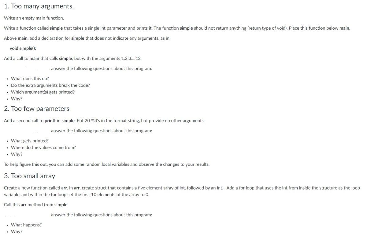 1. Too many arguments.
Write an empty main function.
Write a function called simple that takes a single int parameter and prints it. The function simple should not return anything (return type of void). Place this function below main.
Above main, add a declaration for simple that does not indicate any arguments, as in
void simple();
Add a call to main that calls simple, but with the arguments 1,2,3..12
answer the following questions about this program:
• What does this do?
• Do the extra arguments break the code?
• Which argument(s) gets printed?
Why?
2. Too few parameters
Add a second call to printf in simple. Put 20 %d's in the format string, but provide no other arguments.
answer the following questions about this program:
• What gets printed?
• Where do the values come from?
• Why?
To help figure this out, you can add some random local variables and observe the changes to your results.
3. Too small array
Create a new function called arr. In arr, create struct that contains a five element array of int, followed by an int. Add a for loop that uses the int from inside the structure as the loop
variable, and within the for loop set the first 10 elements of the array to 0.
Call this arr method from simple.
answer the following questions about this program:
• What happens?
• Why?
