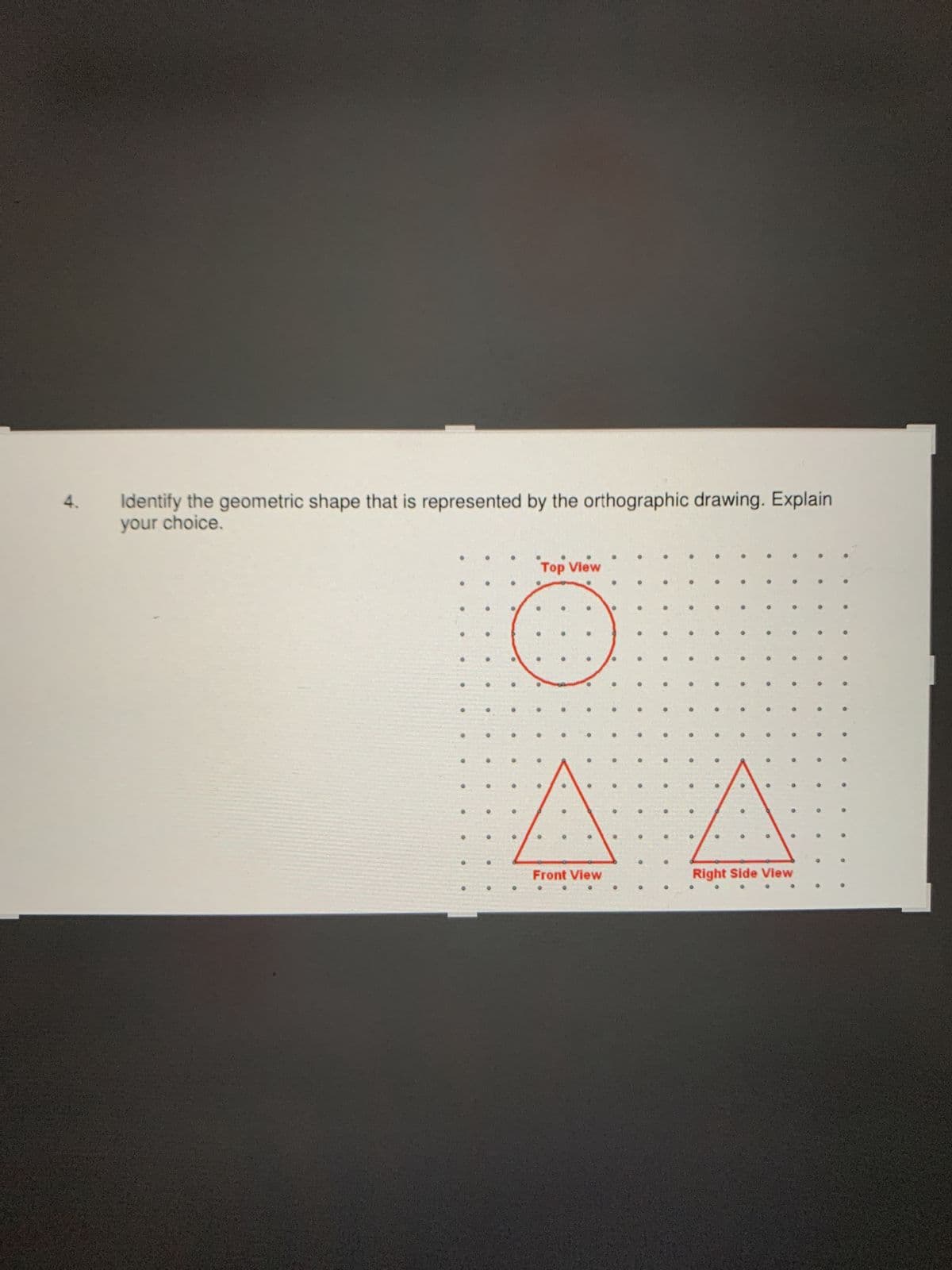 Identify the geometric shape that is represented by the orthographic drawing. Explain
your choice.
Top View
Front View
Right Side View