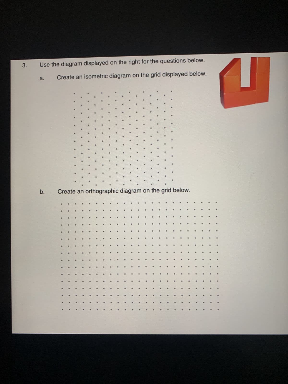 3.
Use the diagram displayed on the right for the questions below.
Create an isometric diagram on the grid displayed below.
a.
b.
Create an orthographic diagram on the grid below.