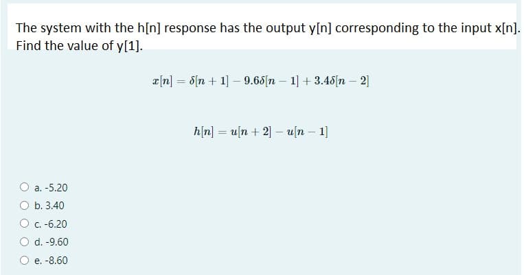 The system with the h[n] response has the output y[n] corresponding to the input x[n].
Find the value of y[1].
e[n] = d[n + 1] – 9.65[n – 1] + 3.48[n – 2]
h[n] = u[n + 2] - u[n – 1]
a. -5.20
b. 3.40
C.-6.20
d. -9.60
O e. -8.60
