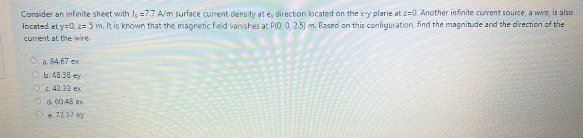 Consider an infinite sheet with Jg =7.7 A/m surface current density at e, direction located on the x-y plane at z=0. Another infinite current source, a wire is also
located at y=0, z= 5 m. It is known that the magnetic field vanishes at P(0,0, 2.5) m. Based on this configuration, find the magnitude and the direction of the
current at the wire.
a. 84.67 ex
O b. 48.38 ey
Oc.42.33 ex
d. 60.48 ex
e. 72,57 ey
