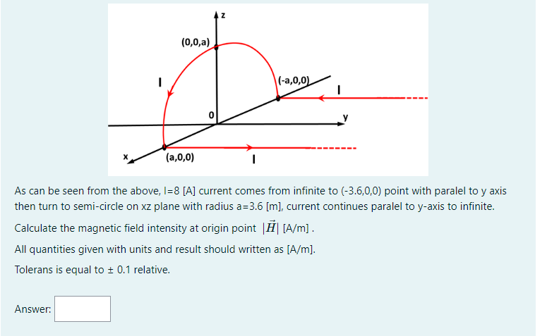 (0,0,a)
|(-a,0,0)
(a,0,0)
As can be seen from the above, I=8 [A] current comes from infinite to (-3.6,0,0) point with paralel to y axis
then turn to semi-circle on xz plane with radius a=3.6 [m), current continues paralel to y-axis to infinite.
Calculate the magnetic field intensity at origin point |Ħ| [A/m].
All quantities given with units and result should written as [A/m].
Tolerans is equal to + 0.1 relative.
Answer:
