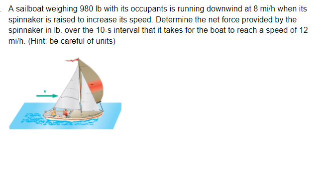 . A sailboat weighing 980 lb with its occupants is running downwind at 8 mi/h when its
spinnaker is raised to increase its speed. Determine the net force provided by the
spinnaker in Ib. over the 10-s interval that it takes for the boat to reach a speed of 12
mi/h. (Hint: be careful of units)
