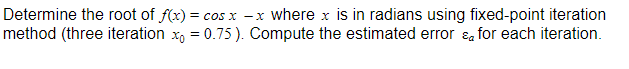 Determine the root of f(x) = cos x -x where x is in radians using fixed-point iteration
method (three iteration x, = 0.75). Compute the estimated error ɛa for each iteration.
