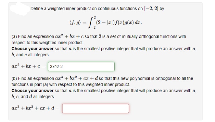 Define a weighted inner product on continuous functions on [-2, 2] by
2- 2)f(x)g(x) dr.
(a) Find an expression ax? + bæ + c so that 2 is a set of mutually orthogonal functions with
respect to this weighted inner product.
Choose your answer so that a is the smallest positive integer that will produce an answer with a,
b, and c all integers.
az? + bx +c= 3x^2-2
(b) Find an expression ar³ + ba? + cx +d so that this new polynomial is orthogonal to all the
functions in part (a) with respect to this weighted inner product.
Choose your answer so that a is the smallest positive integer that will produce an answer with a,
b, c, and d all integers.
ax³ + bæ² + cx + d =
