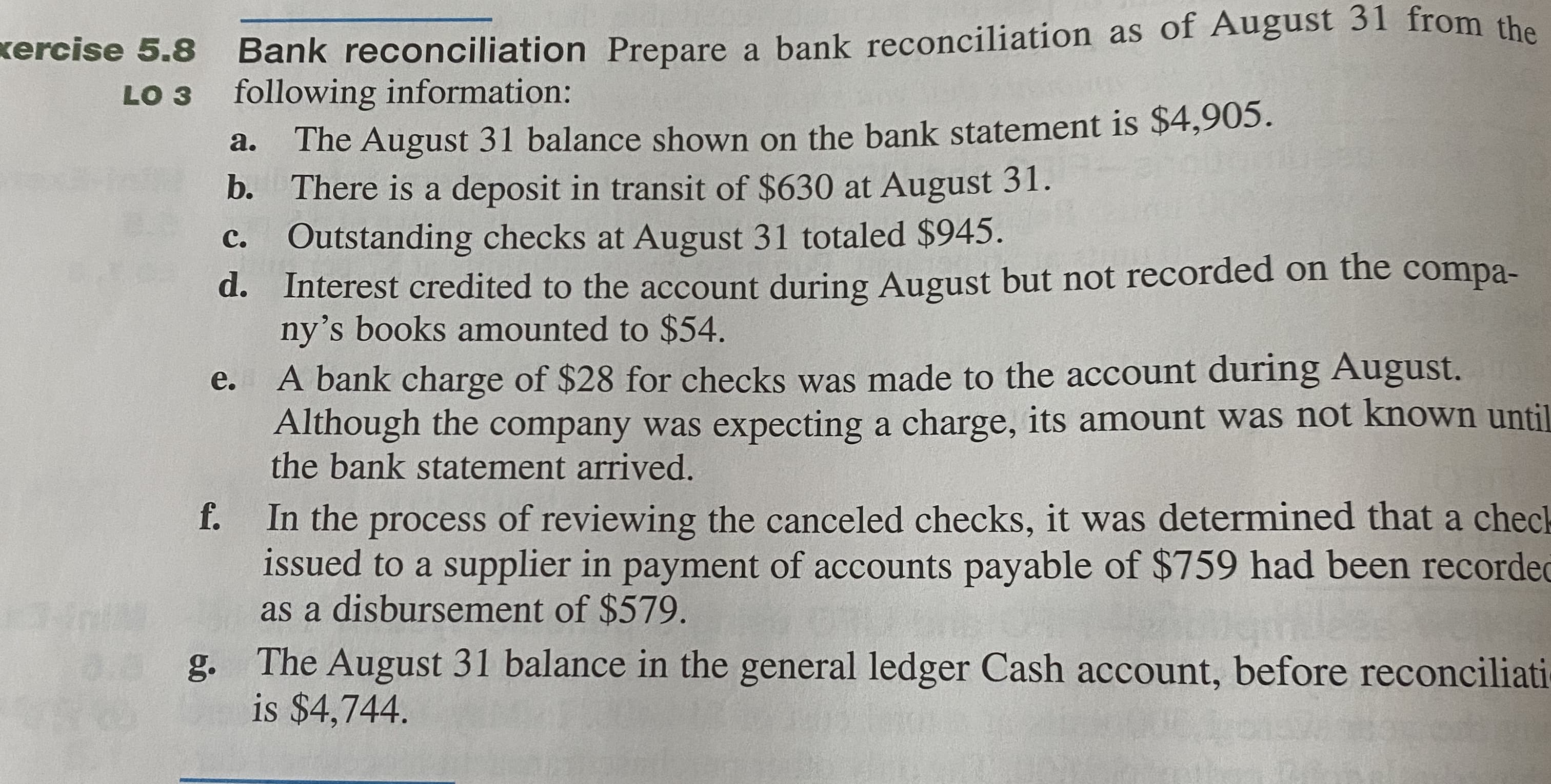 Bank reconciliation Prepare a bank reconciliation as of August 31 from the
following information:
The August 31 balance shown on the bank statement is $4,905.
b. There is a deposit in transit of $630 at August 31.
Outstanding checks at August 31 totaled $945.
a.
с.
