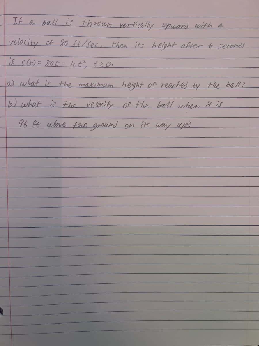 If a ball is thrown vertically upward with a
velocity of 80 ft/sec, then its height after & seconds
is s(t)= 80t- 16t², tz0.
a) what is the maximum height of reached by the ball?
b) what is the velocity of the ball when it is
96 ft above the ground on its way up?