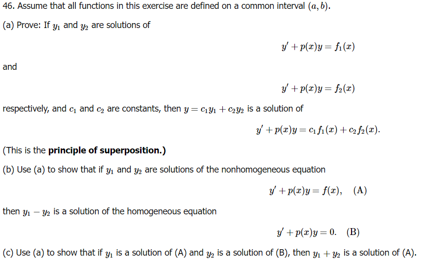 46. Assume that all functions in this exercise are defined on a common interval (a, b).
(a) Prove: If y₁ and y2 are solutions of
and
y' + p(x)y = f(x)
y' + p(x)y=f2(x)
respectively, and c₁ and c₂ are constants, then y = c191 + €22 is a solution of
y+p(x)y=c1f1(x) + €2 ƒ2(x).
(This is the principle of superposition.)
(b) Use (a) to show that if y₁ and y2 are solutions of the nonhomogeneous equation
then yı
-
2 is a solution of the homogeneous equation
y+p(x)y = f(x), (A)
y+p(x)y=0. (B)
(c) Use (a) to show that if y₁ is a solution of (A) and y2 is a solution of (B), then y₁ + y2 is a solution of (A).