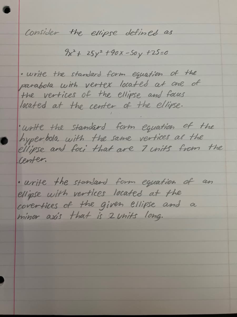 Consider the ellipse defined as
9x² + 25y² +90x-50y +25=0
• write the standard form equation of the
parabola with vertex located at one of
vertices of the ellipse and faus
located at the center of the ellipse.
the
write the standard form equation of the
hyperbola with the same vertices as the
ellipse and foci that are 7 units from the
center.
write the standard form equation of
ellipse with vertices located at the
covertices of the given ellipse and
miner axis that is 2 units long.
a
an