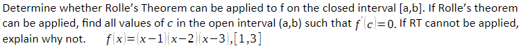 Determine whether Rolle's Theorem can be applied to f on the closed interval [a,b]. If Rolle's theorem
can be applied, find all values of c in the open interval (a,b) such that f(c)=0. If RT cannot be applied,
explain why not. fx=x-1x-2x−3),[1,3]