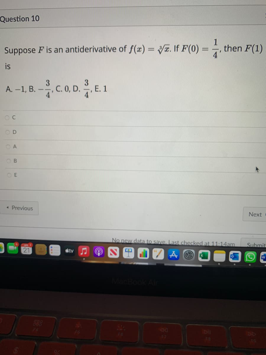 Question 10
Suppose F is an antiderivative of f(x)= V. If F(0)
then F(1)
4'
%3D
is
А. -1, В.
3
C. 0, D.
E. 1
O A
O B
O E
• Previous
Next
No new data to save, Last checked at 11:14am
Submit
éty
MacB
Air
888
F4
F6
PD
F7
FB
F9
