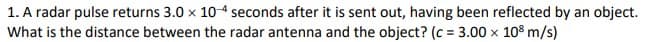1. A radar pulse returns 3.0 x 104 seconds after it is sent out, having been reflected by an object.
What is the distance between the radar antenna and the object? (c = 3.00 x 10° m/s)
